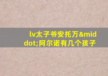 lv太子爷安托万·阿尔诺有几个孩子