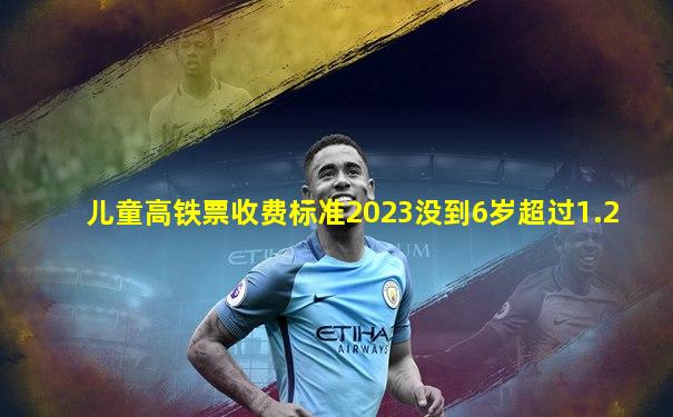儿童高铁票收费标准2023没到6岁超过1.2