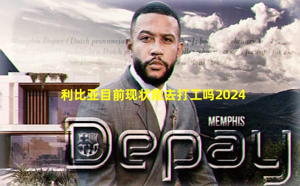 利比亚目前现状能去打工吗2024