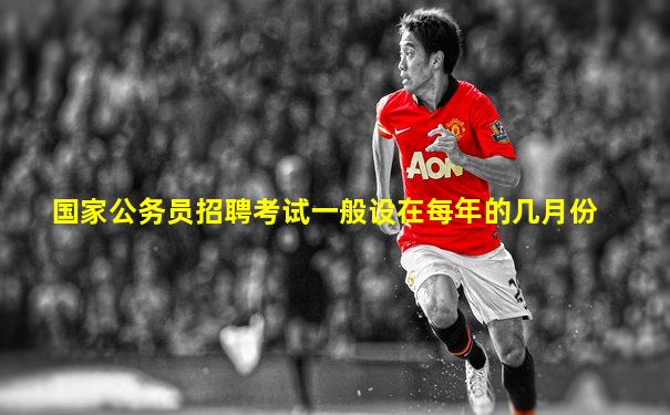国家公务员招聘考试一般设在每年的几月份