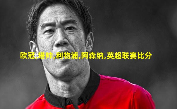 欧冠,塔帅,利物浦,阿森纳,英超联赛比分