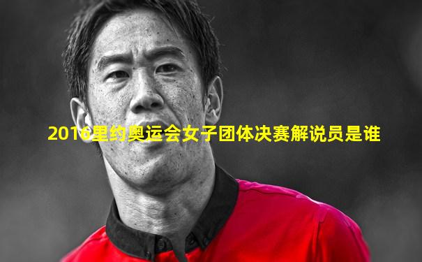 2016里约奥运会女子团体决赛解说员是谁