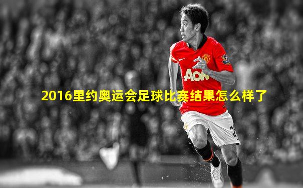 2016里约奥运会足球比赛结果怎么样了