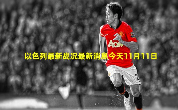 以色列最新战况最新消息今天11月11日