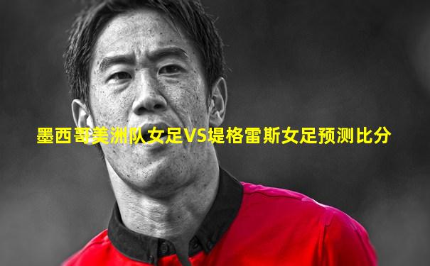 墨西哥美洲队女足VS堤格雷斯女足预测比分