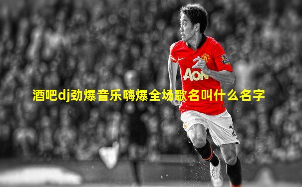 酒吧dj劲爆音乐嗨爆全场歌名叫什么名字